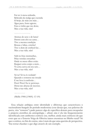 198  •   joão DE pina cabral	

etnográfica  •  maio de 2007  •  11 (1): 191-212

Fui ter à mesa redonda,
Bebendo da malga que esconda
O beijo, de mão em mão…
Água pura, fruto agreste,
Fora o vinho que me deste,
Mas a tua vida, não!
……………………
Aromas de urze e de lama!
Dormi com eles na cama…
Tive a mesma condição.
Bruxas e lobas, estrelas!
Tive o dom de conhecê-las…
Mas a tua vida, não!
Subi às frias montanhas,
Pelas veredas estranhas
Onde os meus olhos estão.
Rasguei certo corpo a meio…
Vi certa curva em teu seio…
Mas a tua vida, não!
Só tu! Só tu és verdade!
Quando o remorso me invade
E me leva à confissão…
Povo! Povo! Eu te pertenço.
Deste-me alturas de incenso.
Mas a tua vida, não!
…………….
(Mello 1986 [1969]: 17-19)

Essa relação ambígua entre identidade e diferença que caracterizava o
nacionalismo burguês do período modernista (esse desejo que, nas palavras do
poeta, vira “remorso”) pode parecer algo de específico demais para encapsular
o projecto científico da antropologia – afinal, não é ela tão frequentemente
identificada com ambientes exóticos (ou, melhor, ainda mais exóticos) do que
esses que eu e Ernesto Veiga de Oliveira íamos encontrar no Minho rural? Só
que o exótico, no fim de contas, não é mais do que uma questão de perspectiva.
Vou tentar elucidar o que digo através de um exemplo.

 