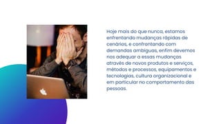 Hoje mais do que nunca, estamos
enfrentando mudanças rápidas de
cenários, e confrontando com
demandas ambíguas, enfim devemos
nos adequar a essas mudanças
através de novos produtos e serviços,
métodos e processos, equipamentos e
tecnologias, cultura organizacional e
em particular no comportamento das
pessoas.
 