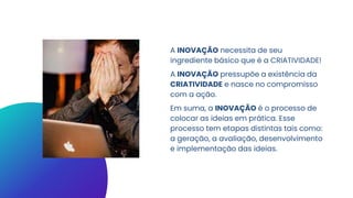 A INOVAÇÃO necessita de seu
ingrediente básico que é a CRIATIVIDADE!
A INOVAÇÃO pressupõe a existência da
CRIATIVIDADE e nasce no compromisso
com a ação.
Em suma, a INOVAÇÃO é o processo de
colocar as ideias em prática. Esse
processo tem etapas distintas tais como:
a geração, a avaliação, desenvolvimento
e implementação das ideias.
 