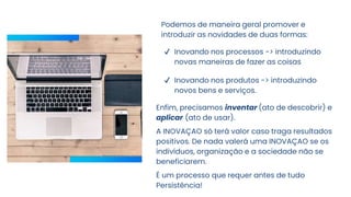 Podemos de maneira geral promover e
introduzir as novidades de duas formas:
✔ Inovando nos processos -> introduzindo
novas maneiras de fazer as coisas
✔ Inovando nos produtos -> introduzindo
novos bens e serviços.
Enfim, precisamos inventar (ato de descobrir) e
aplicar (ato de usar).
A INOVAÇAO só terá valor caso traga resultados
positivos. De nada valerá uma INOVAÇAO se os
indivíduos, organização e a sociedade não se
beneficiarem.
É um processo que requer antes de tudo
Persistência!
 