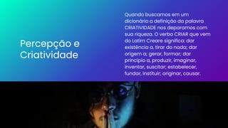 Percepção e
Criatividade
Quando buscamos em um
dicionário a definição da palavra
CRIATIVIDADE nos deparamos com
sua riqueza. O verbo CRIAR que vem
do Latim Creare significa: dar
existência a, tirar do nada; dar
origem a; gerar, formar; dar
princípio a, produzir, imaginar,
inventar, suscitar; estabelecer,
fundar, instituir; originar, causar.
 