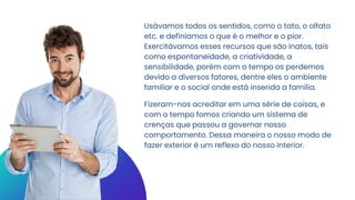Usávamos todos os sentidos, como o tato, o olfato
etc. e definíamos o que é o melhor e o pior.
Exercitávamos esses recursos que são inatos, tais
como espontaneidade, a criatividade, a
sensibilidade, porém com o tempo os perdemos
devido a diversos fatores, dentre eles o ambiente
familiar e o social onde está inserida a família.
Fizeram-nos acreditar em uma série de coisas, e
com o tempo fomos criando um sistema de
crenças que passou a governar nosso
comportamento. Dessa maneira o nosso modo de
fazer exterior é um reflexo do nosso interior.
 