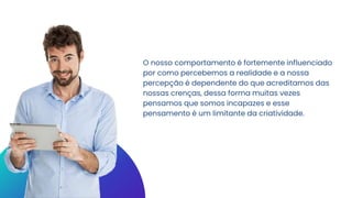 O nosso comportamento é fortemente influenciado
por como percebemos a realidade e a nossa
percepção é dependente do que acreditamos das
nossas crenças, dessa forma muitas vezes
pensamos que somos incapazes e esse
pensamento é um limitante da criatividade.
 