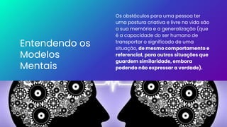 Entendendo os
Modelos
Mentais
Os obstáculos para uma pessoa ter
uma postura criativa e livre na vida são
a sua memória e a generalização (que
é a capacidade do ser humano de
transportar o significado de uma
situação, de mesmo comportamento e
referencial, para outras situações que
guardem similaridade, embora
podendo não expressar a verdade).
 