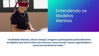 “Os Modelos Mentais, são as crenças, imagens e pressupostos profundamente
arraigados que temos sobre nós mesmos, nosso mundo, nossas organizações e
como nos encaixamos neles. ”
Entendendo os
Modelos
Mentais
 