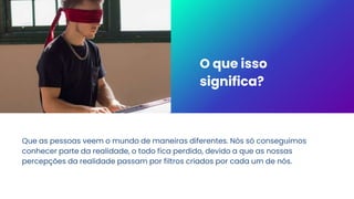 Que as pessoas veem o mundo de maneiras diferentes. Nós só conseguimos
conhecer parte da realidade, o todo fica perdido, devido a que as nossas
percepções da realidade passam por filtros criados por cada um de nós.
O que isso
significa?
 