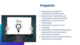 Propósito
✔ Apresentar o porquê da
importância da INOVAÇÃO
✔ Apresentar a importância da
Criatividade e seus dividendos
✔ Apresentar o que vem a ser
Criatividade
✔ Apresentar o que vem a ser
Inovação
✔ Apresentar um passo a passo para
adoção de um processo para
promover a inovação
✔ Apresentar como o SuperFoco trata
o processo de Inovação
 