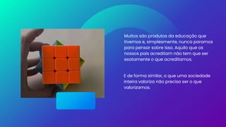 Muitos são produtos da educação que
tivemos e, simplesmente, nunca paramos
para pensar sobre isso. Aquilo que os
nossos pais acreditam não tem que ser
exatamente o que acreditamos.
E de forma similar, o que uma sociedade
inteira valoriza não precisa ser o que
valorizamos.
 