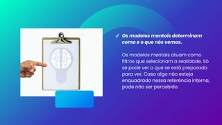 ✔ Os modelos mentais determinam
como e o que nós vemos.
Os modelos mentais atuam como
filtros que selecionam a realidade. Só
se pode ver o que se está preparado
para ver. Caso algo não esteja
enquadrado nessa referência interna,
pode não ser percebido.
 