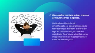 ✔ Os modelos mentais guiam a forma
como pensamos e agimos.
Os Modelos Mentais são
simplificações e generalizações da
realidade que moldam a forma de
agir. As nossas crenças criam a
realidade. Quando se visualiza uma
imagem de um comportamento, é
mais fácil alcançá-lo.
 