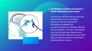 ✔ Os Modelos mentais nos levam a
tratar inferências como fatos.
As crenças são tão óbvias que são
confundidas com a verdade
absoluta. Elas permanecem
fechadas ao desafio do
questionamento e o Modelo Mental
fica encoberto. Por não reconhecer
que sua crença seja apenas seu
Modelo Mental, a pessoa torna difícil
para si mesma e para as demais a
análise dessa crença.
 