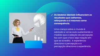 ✔ Os Modelos Mentais influenciam os
resultados que colhemos,
reforçando a si mesmos como
consequência.
Uma crença sobre o mundo é
adotada e vai se auto sustentando a
medida que a seleção da percepção
faz com que o foco seja naquilo em
que se acredita. A experiência
direciona a percepção e a
percepção direciona a experiência.
 