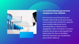 ✔ Os Modelos Mentais geralmente
ultrapassam sua utilidade.
No momento que formamos um
Modelo Mental ele é útil, pois possui
uma função real. Entretanto, quando
esse Modelo Mental se torna
ultrapassado e continuamos
apegados a ele, começam a ocorrer
problemas, já que a percepção fica
distorcida. Por isso os Modelos
Mentais precisam ser atualizados
para serem efetivos.
 
