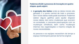 Podemos dividir o processo de inovação em quatro
etapas, quais sejam:
Θ A geração das ideias: onde as ideias iniciais são
geradas. É o ponto central de todo o processo.
Sem novas ideias nada pode acontecer. Podemos
adotar alguns gatilhos para ajudar disparar
novas ideias, tais como mudanças que ocorrem
na sociedade, a crescente preocupação com as
mudanças climáticas, bem como mudanças
internas nas organizações e mesmo criação de
novas necessidades.
As pessoas e as equipes necessitam de tempo e
espaço mental para pensar de forma original.
 