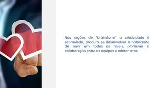 Nas seções de “brainstorm” a criatividade é
estimulada, procura-se desenvolver a habilidade
de ouvir em todos os níveis, promover a
colaboração entre as equipes e tolerar erros.
 
