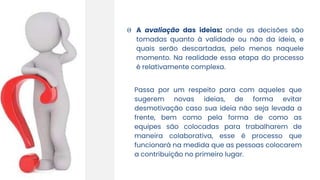 Θ A avaliação das ideias: onde as decisões são
tomadas quanto à validade ou não da ideia, e
quais serão descartadas, pelo menos naquele
momento. Na realidade essa etapa do processo
é relativamente complexa.
Passa por um respeito para com aqueles que
sugerem novas ideias, de forma evitar
desmotivação caso sua ideia não seja levada a
frente, bem como pela forma de como as
equipes são colocadas para trabalharem de
maneira colaborativa, esse é processo que
funcionará na medida que as pessoas colocarem
a contribuição no primeiro lugar.
 