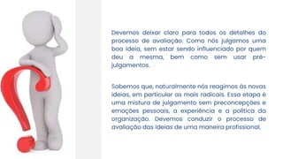 Devemos deixar claro para todos os detalhes do
processo de avaliação. Como nós julgamos uma
boa ideia, sem estar sendo influenciado por quem
deu a mesma, bem como sem usar pré-
julgamentos.
Sabemos que, naturalmente nós reagimos às novas
ideias, em particular as mais radicais. Essa etapa é
uma mistura de julgamento sem preconcepções e
emoções pessoais, a experiência e a política da
organização. Devemos conduzir o processo de
avaliação das ideias de uma maneira profissional.
 