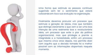 Uma forma que estimule as pessoas continuar
sugerindo sem ter o sentimento que estará
colocando em risco sua evolução na organização.
Finalmente devemos procurar um processo que
estimule a geração de ideias, mas que também
que distinga claramente o que vem a ser uma boa
intenção de uma realmente boa e revolucionária
ideia, um processo que evite o pior da política
organizacional, mas que privilegie e premie a
integridade e a honestidade, enfim um processo
que mesmo cinco anos depois, nos permita dizer
com orgulho que a decisão tomada foi a melhor
possível com as informações disponíveis naquele
momento.
 