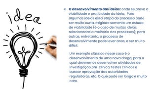 Θ O desenvolvimento das ideias: onde se prova a
viabilidade e praticidade da ideia. Para
algumas ideias essa etapa do processo pode
ser muito curta, exigindo somente um estudo
de viabilidade (é o caso de muitas ideias
relacionadas a melhoria dos processos); para
outras, entretanto, o processo de
desenvolvimento pode levar anos, e ser muito
difícil.
Um exemplo clássico nesse caso é o
desenvolvimento de uma nova droga, para o
qual deveremos desenvolver atividades de
investigação pré-clínica, testes clínicos e
buscar aprovação das autoridades
reguladoras, etc. O que pode ser longo e muito
caro.
 