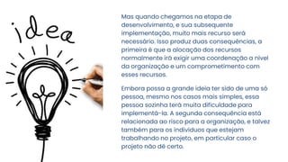 Mas quando chegamos na etapa de
desenvolvimento, e sua subsequente
implementação, muito mais recurso será
necessário. Isso produz duas consequências, a
primeira é que a alocação dos recursos
normalmente irá exigir uma coordenação a nível
da organização e um comprometimento com
esses recursos.
Embora possa a grande ideia ter sido de uma só
pessoa, mesmo nos casos mais simples, essa
pessoa sozinha terá muita dificuldade para
implementá-la. A segunda consequência está
relacionada ao risco para a organização, e talvez
também para os indivíduos que estejam
trabalhando no projeto, em particular caso o
projeto não dê certo.
 