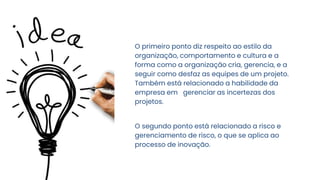 O primeiro ponto diz respeito ao estilo da
organização, comportamento e cultura e a
forma como a organização cria, gerencia, e a
seguir como desfaz as equipes de um projeto.
Também está relacionado a habilidade da
empresa em gerenciar as incertezas dos
projetos.
O segundo ponto está relacionado a risco e
gerenciamento de risco, o que se aplica ao
processo de inovação.
 