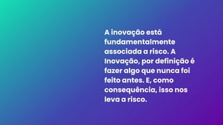 A inovação está
fundamentalmente
associada a risco. A
Inovação, por definição é
fazer algo que nunca foi
feito antes. E, como
consequência, isso nos
leva a risco.
 