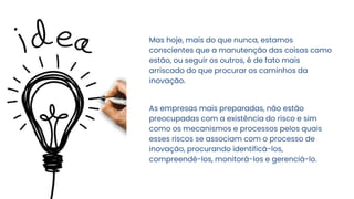 Mas hoje, mais do que nunca, estamos
conscientes que a manutenção das coisas como
estão, ou seguir os outros, é de fato mais
arriscado do que procurar os caminhos da
inovação.
As empresas mais preparadas, não estão
preocupadas com a existência do risco e sim
como os mecanismos e processos pelos quais
esses riscos se associam com o processo de
inovação, procurando identificá-los,
compreendê-los, monitorá-los e gerenciá-lo.
 