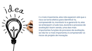 E o mais importante, elas não esperam até que o
risco se torne efetivo para identificá-lo,
compreendê-lo, monitorá-lo e gerenciá-lo, elas
se antecipam a tudo isso, durante o processo de
avaliação! Assim sendo, uma das mais
importantes funções do processo de avaliação,
se não for a mais importante, é compreender os
riscos do projeto de inovação.
 