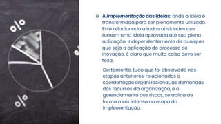 Θ A implementação das ideias: onde a ideia é
transformada para ser plenamente utilizada.
Está relacionada a todas atividades que
tornam uma ideia aprovada até sua plena
aplicação. Independentemente de qualquer
que seja a aplicação do processo de
inovação, é claro que muita coisa deve ser
feita.
Certamente, tudo que foi observado nas
etapas anteriores, relacionados a
coordenação organizacional, as demandas
dos recursos da organização, e o
gerenciamento dos riscos, se aplica de
forma mais intensa na etapa da
implementação.
 