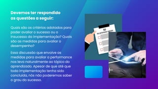 Devemos ter respondido
as questões a seguir:
Quais são os critérios adotados para
poder avaliar o sucesso ou o
insucesso da implementação? Quais
são as medidas para avaliar o
desempenho?
Essa discussão que envolve as
medidas para avaliar a performance
nos leva naturalmente ao tópico do
aprendizado. Apesar de que até que
toda implementação tenha sido
concluída, nós não poderemos saber
o grau do sucesso.
 