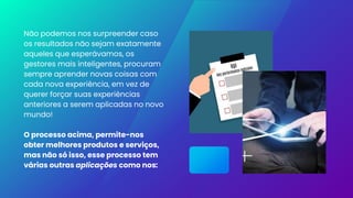 Não podemos nos surpreender caso
os resultados não sejam exatamente
aqueles que esperávamos, os
gestores mais inteligentes, procuram
sempre aprender novas coisas com
cada nova experiência, em vez de
querer forçar suas experiências
anteriores a serem aplicadas no novo
mundo!
O processo acima, permite-nos
obter melhores produtos e serviços,
mas não só isso, esse processo tem
várias outras aplicações como nos:
 
