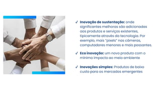 ✔ Inovação de sustentação: onde
significantes melhoras são adicionadas
aos produtos e serviços existentes,
tipicamente através da tecnologia. Por
exemplo, mais “pixels” nas câmeras,
computadores menores e mais possantes.
✔ Eco inovação: um novo produto com o
mínimo impacto ao meio ambiente
✔ Inovações simples: Produtos de baixo
custo para os mercados emergentes
 