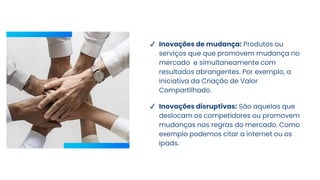 ✔ Inovações de mudança: Produtos ou
serviços que que promovem mudança no
mercado e simultaneamente com
resultados abrangentes. Por exemplo, a
iniciativa da Criação de Valor
Compartilhado.
✔ Inovações disruptivas: São aquelas que
deslocam os competidores ou promovem
mudanças nas regras do mercado. Como
exemplo podemos citar a internet ou os
Ipads.
 