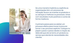 De uma maneira implícita ou explícita as
organizações têm um processo de
inovação. Busca-se inventar os produtos e
ou serviços e melhorar os processos. Umas
com resultados muito positivos e outras de
forma medíocre.
O primeiro passo para se adotar um
processo efetivo para inovar é procurar
tornar o seu processo explícito. Coloque no
papel o passo a passo desde a criação da
ideia até que ela se torne um produto ou
serviço que atenda às necessidades dos
clientes.
 