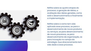 Reflita sobre as quatro etapas do
processo, a geração de ideias, a
avaliação das ideias geradas, como
está o desenvolvimento e finalmente
a implementação.
Reflita sobre o como tem sido
aplicado esse processo, se para o
desenvolvimento de novos produtos
ou serviços, se para desenvolvimento
de novos processos, se para
desenvolvimento da organização, se
para inovação no campo da
estratégia. Que direcionamento tem
sido dado a esse processo.
 
