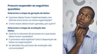 Procure responder as seguintes
questões:
Referentes a etapa de geração de ideias:
❖ Quantas ideias foram implementadas nos
últimos cinco anos na nossa organização?
❖ Como essas ideias foram geradas, por quem?
Referentes a etapa de avaliação das
ideias:
❖ Qual foi a natureza do processo em que essas
ideias foram avaliadas?
❖ O processo está explícito? Está à disposição de
todos na organização?
❖ As decisões do processo de avaliação são
comunicadas?
 