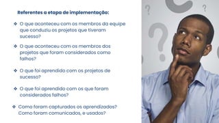 Referentes a etapa de implementação:
❖ O que aconteceu com os membros da equipe
que conduziu os projetos que tiveram
sucesso?
❖ O que aconteceu com os membros dos
projetos que foram considerados como
falhos?
❖ O que foi aprendido com os projetos de
sucesso?
❖ O que foi aprendido com os que foram
considerados falhos?
❖ Como foram capturados os aprendizados?
Como foram comunicados, e usados?
 