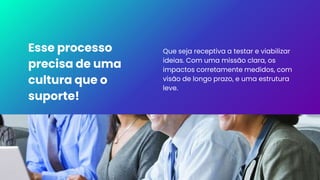 Esse processo
precisa de uma
cultura que o
suporte!
Que seja receptiva a testar e viabilizar
ideias. Com uma missão clara, os
impactos corretamente medidos, com
visão de longo prazo, e uma estrutura
leve.
 