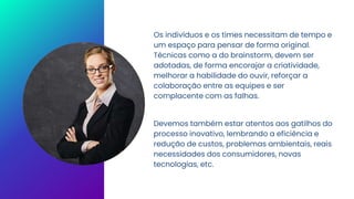 Os indivíduos e os times necessitam de tempo e
um espaço para pensar de forma original.
Técnicas como a do brainstorm, devem ser
adotadas, de forma encorajar a criatividade,
melhorar a habilidade do ouvir, reforçar a
colaboração entre as equipes e ser
complacente com as falhas.
Devemos também estar atentos aos gatilhos do
processo inovativo, lembrando a eficiência e
redução de custos, problemas ambientais, reais
necessidades dos consumidores, novas
tecnologias, etc.
 