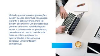 Mais do que nunca as organizações
devem buscar caminhos novos para
garantir a sobrevivência. Para tal
devem desenvolver um processo que
garanta criar uma habilidade para
inovar - para resolver os problemas,
para descobrir novos caminhos de
fazer as coisas, capturar as
oportunidades e dessa forma
conseguir uma vantagem
competitiva.
 
