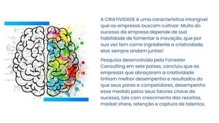 A CRIATIVIDADE é uma característica intangível
que as empresas buscam cultivar. Muito do
sucesso da empresa depende de sua
habilidade de fomentar a inovação, que por
sua vez tem como ingrediente a criatividade,
elas sempre andam juntas!
Pesquisa desenvolvida pela Forrester
Consulting em sete países, concluiu que as
empresas que abraçaram a criatividade
tinham melhor desempenho e resultados do
que seus pares e competidores, desempenho
esse medido pelos seus fatores chave de
sucesso, tais com crescimento das receitas,
market share, retenção e captura de talentos.
 