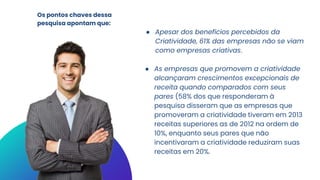 ● Apesar dos benefícios percebidos da
Criatividade, 61% das empresas não se viam
como empresas criativas.
● As empresas que promovem a criatividade
alcançaram crescimentos excepcionais de
receita quando comparados com seus
pares (58% dos que responderam à
pesquisa disseram que as empresas que
promoveram a criatividade tiveram em 2013
receitas superiores as de 2012 na ordem de
10%, enquanto seus pares que não
incentivaram a criatividade reduziram suas
receitas em 20%.
Os pontos chaves dessa
pesquisa apontam que:
 
