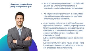 Os pontos chaves dessa
pesquisa apontam que:
● As empresas que promovem a criatividade
gozam de um maior market share e
comandam a lista das líderes de mercado.
● As empresas que promovem a criatividade
têm sido reconhecidas como as melhores
empresas para se trabalhar.
● As empresas colocam a criatividade na sua
agenda do dia a dia. Quando os pesquisados
foram questionados como eles promoviam a
criatividade, a maioria disse que a empresa:
colocava metas para os resultados da
criatividade (58%)
E, buscavam a colaboração com os clientes
(58%),
E, garantiam fundos para novas ideias (48%)
E, que normalmente as ideias foram criadas
em processos de brainstorming.
 