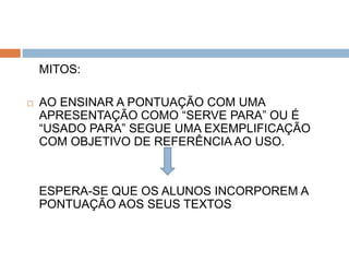 MITOS:

   AO ENSINAR A PONTUAÇÃO COM UMA
    APRESENTAÇÃO COMO “SERVE PARA” OU É
    “USADO PARA” SEGUE UMA EXEMPLIFICAÇÃO
    COM OBJETIVO DE REFERÊNCIA AO USO.



    ESPERA-SE QUE OS ALUNOS INCORPOREM A
    PONTUAÇÃO AOS SEUS TEXTOS
 