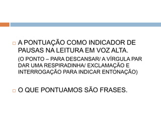    A PONTUAÇÃO COMO INDICADOR DE
    PAUSAS NA LEITURA EM VOZ ALTA.
    (O PONTO – PARA DESCANSAR/ A VÍRGULA PAR
    DAR UMA RESPIRADINHA/ EXCLAMAÇÃO E
    INTERROGAÇÃO PARA INDICAR ENTONAÇÃO)


   O QUE PONTUAMOS SÃO FRASES.
 
