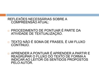 REFLEXÕES NECESSÁRIAS SOBRE A
 COMPREENSÃO ATUAL:

   PROCEDIMENTO DE PONTUAR É PARTE DA
    ATIVIDADE DE TEXTUALIZAÇÃO.

   TEXTO NÃO É SOMA DE FRASES, É UM FLUXO
    CONTÍNUO.

   APRENDER A PONTUAR É APRENDER A PARTIR E
    REAGRUPAR O FLUXO DO TEXTO DE FORMA A
    INDICAR AO LEITOR OS SENTIDOS PROPOSTOS
    PELO AUTOR.
 