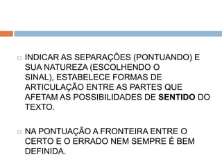    INDICAR AS SEPARAÇÕES (PONTUANDO) E
    SUA NATUREZA (ESCOLHENDO O
    SINAL), ESTABELECE FORMAS DE
    ARTICULAÇÃO ENTRE AS PARTES QUE
    AFETAM AS POSSIBILIDADES DE SENTIDO DO
    TEXTO.

   NA PONTUAÇÃO A FRONTEIRA ENTRE O
    CERTO E O ERRADO NEM SEMPRE É BEM
    DEFINIDA.
 