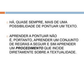    HÁ, QUASE SEMPRE, MAIS DE UMA
    POSSIBILIDADE DE PONTUAR UM TEXTO.

   APRENDER A PONTUAR NÃO
    É, PORTANTO, APRENDER UM CONJUNTO
    DE REGRAS A SEGUIR E SIM APRENDER
    UM PROCEDIMENTO QUE INCIDE
    DIRETAMENTE SOBRE A TEXTUALIDADE.
 