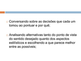    Conversando sobre as decisões que cada um
    tomou ao pontuar e por quê;

   Analisando alternativas tanto do ponto de vista
    do sentido desejado quanto dos aspectos
    estilísticos e escolhendo a que parece melhor
    entre as possíveis;
 