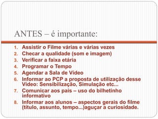 ANTES – é importante:
1. Assistir o Filme várias e várias vezes
2. Checar a qualidade (som e imagem)
3. Verificar a faixa etária
4. Programar o Tempo
5. Agendar a Sala de Vídeo
6. Informar ao PCP a proposta de utilização desse
Vídeo: Sensibilização, Simulação etc...
7. Comunicar aos pais – uso do bilhetinho
informativo
8. Informar aos alunos – aspectos gerais do filme
(título, assunto, tempo...)aguçar a curiosidade.
 